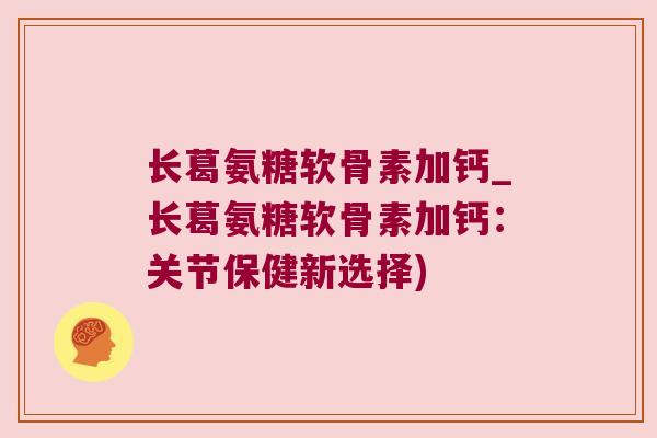 长葛氨糖软骨素加钙_长葛氨糖软骨素加钙:关节保健新选择) 长葛氨糖软骨素加钙_长葛氨糖软骨素加钙:关节保健新选择)