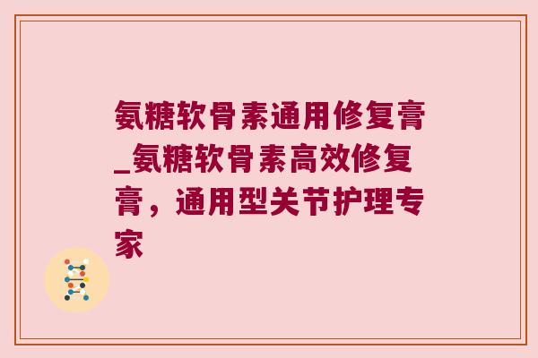 氨糖软骨素通用修复膏_氨糖软骨素高效修复膏，通用型关节护理专家