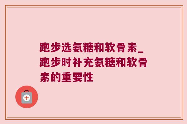 跑步选氨糖和软骨素_跑步时补充氨糖和软骨素的重要性 跑步选氨糖和软骨素_跑步时补充氨糖和软骨素的重要性