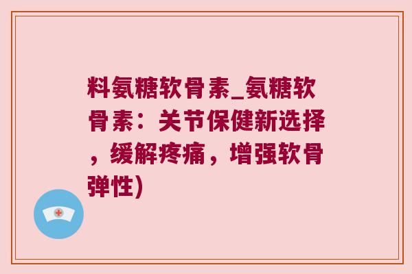料氨糖软骨素_氨糖软骨素：关节保健新选择，缓解，增强软骨弹性)