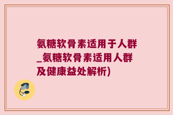 氨糖软骨素适用于人群_氨糖软骨素适用人群及健康益处解析) 氨糖软骨素适用于人群_氨糖软骨素适用人群及健康益处解析)