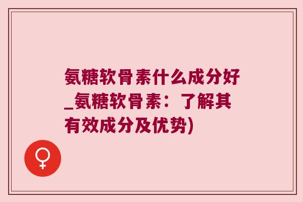 氨糖软骨素什么成分好_氨糖软骨素：了解其有效成分及优势)