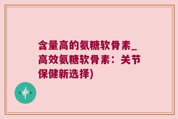 含量高的氨糖软骨素_高效氨糖软骨素：关节保健新选择)