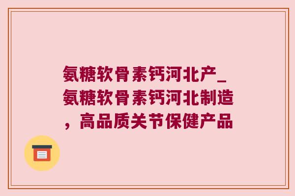 氨糖软骨素钙河北产_氨糖软骨素钙河北制造，高品质关节保健产品