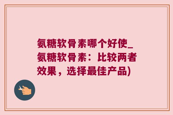 氨糖软骨素哪个好使_氨糖软骨素:比较两者效果,选择佳产品) 氨糖软骨素哪个好使_氨糖软骨素:比较两者效果,选择佳产品)