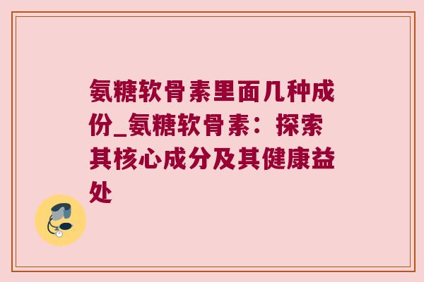 氨糖软骨素里面几种成份_氨糖软骨素:探索其核心成分及其健康益处 氨糖软骨素里面几种成份_氨糖软骨素:探索其核心成分及其健康益处