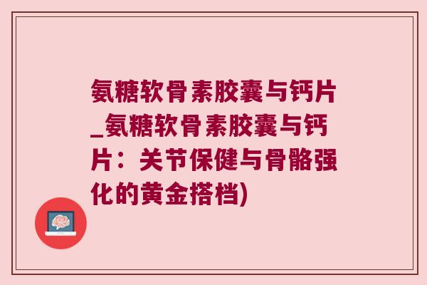 氨糖软骨素胶囊与钙片_氨糖软骨素胶囊与钙片：关节保健与骨骼强化的黄金搭档)