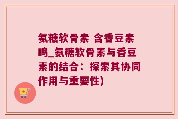 氨糖软骨素 含香豆素鸣_氨糖软骨素与香豆素的结合：探索其协同作用与重要性)