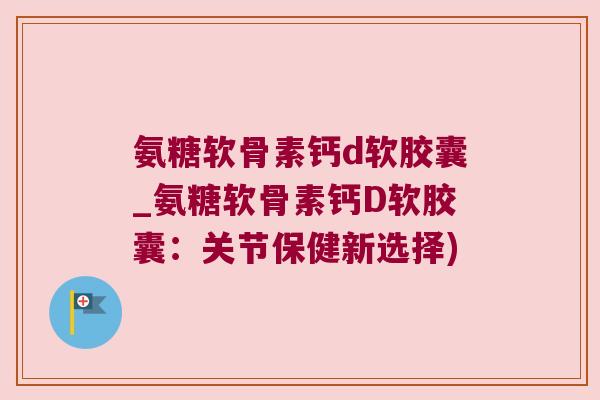 氨糖软骨素钙d软胶囊_氨糖软骨素钙D软胶囊:关节保健新选择) 氨糖软骨素钙d软胶囊_氨糖软骨素钙D软胶囊:关节保健新选择)