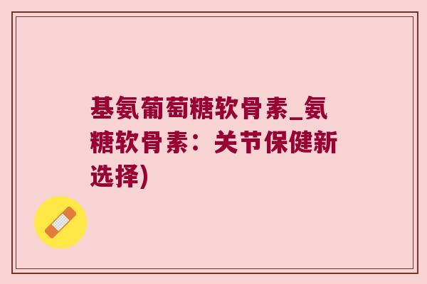 基氨葡萄糖软骨素_氨糖软骨素：关节保健新选择)