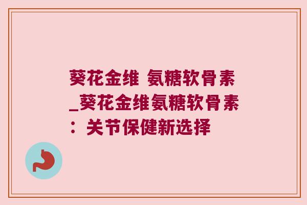 葵花金维 氨糖软骨素_葵花金维氨糖软骨素：关节保健新选择