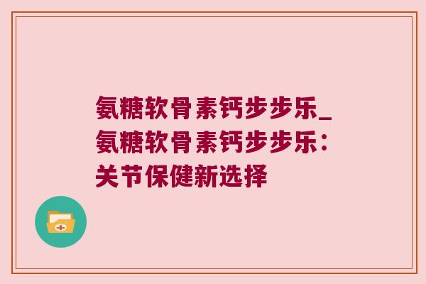氨糖软骨素钙步步乐_氨糖软骨素钙步步乐:关节保健新选择 氨糖软骨素钙步步乐_氨糖软骨素钙步步乐:关节保健新选择
