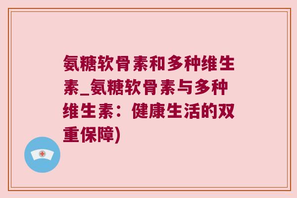 氨糖软骨素和多种维生素_氨糖软骨素与多种维生素：健康生活的双重保障)