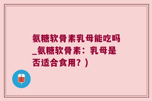 氨糖软骨素乳母能吃吗_氨糖软骨素：乳母是否适合食用？)