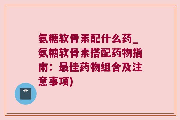 氨糖软骨素配什么药_氨糖软骨素搭配指南：佳组合及注意事项)