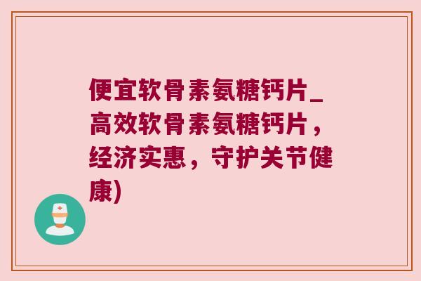 便宜软骨素氨糖钙片_高效软骨素氨糖钙片，经济实惠，守护关节健康)