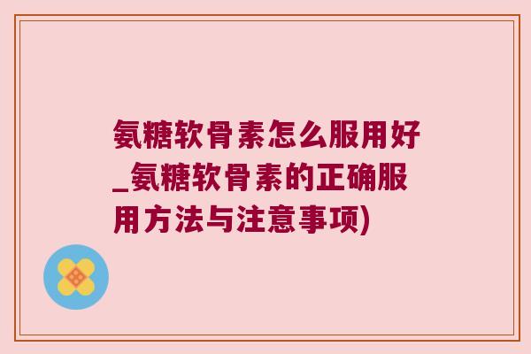 氨糖软骨素怎么服用好_氨糖软骨素的正确服用方法与注意事项)
