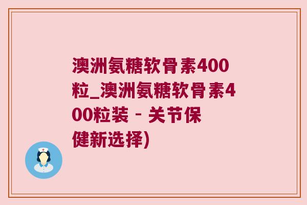 澳洲氨糖软骨素400粒_澳洲氨糖软骨素400粒装 - 关节保健新选择)