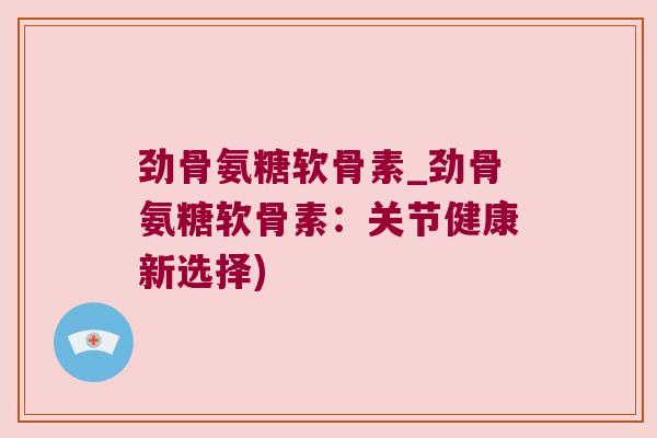 劲骨氨糖软骨素_劲骨氨糖软骨素:关节健康新选择) 劲骨氨糖软骨素_劲骨氨糖软骨素:关节健康新选择)