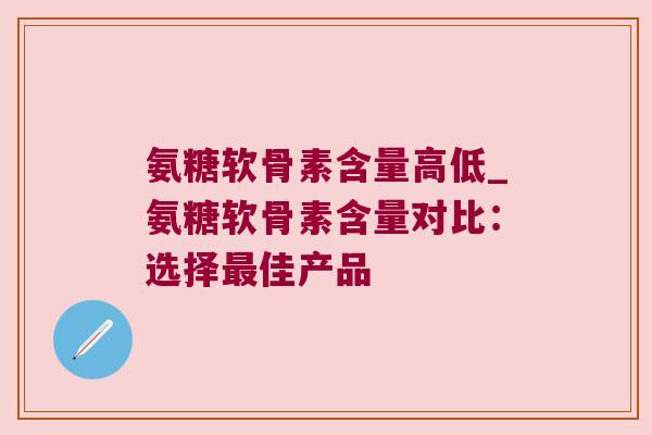 氨糖软骨素含量高低_氨糖软骨素含量对比：选择佳产品
