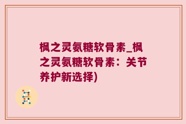 枫之灵氨糖软骨素_枫之灵氨糖软骨素：关节养护新选择)
