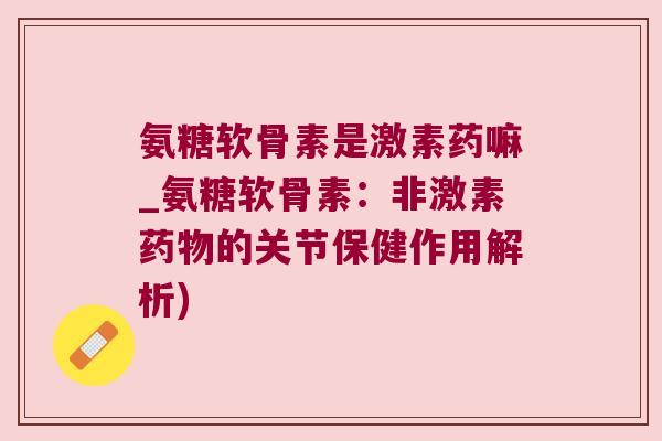 氨糖软骨素是激素药嘛_氨糖软骨素:非激素的关节保健作用解析) 氨糖软骨素是激素药嘛_氨糖软骨素:非激素的关节保健作用解析)