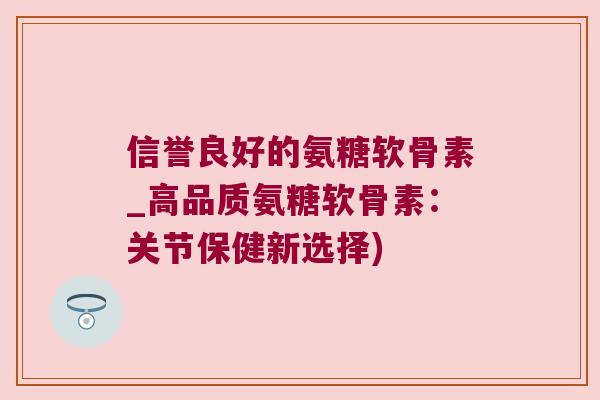 信誉良好的氨糖软骨素_高品质氨糖软骨素：关节保健新选择)