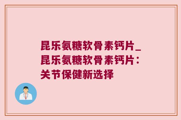 昆乐氨糖软骨素钙片_昆乐氨糖软骨素钙片:关节保健新选择 昆乐氨糖软骨素钙片_昆乐氨糖软骨素钙片:关节保健新选择