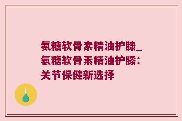 氨糖软骨素精油护膝_氨糖软骨素精油护膝：关节保健新选择