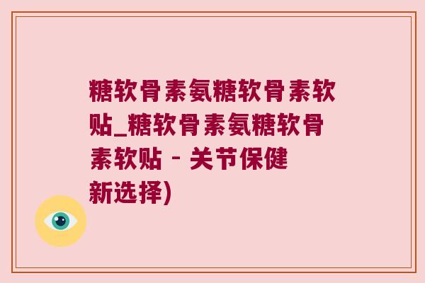 糖软骨素氨糖软骨素软贴_糖软骨素氨糖软骨素软贴 - 关节保健新选择)