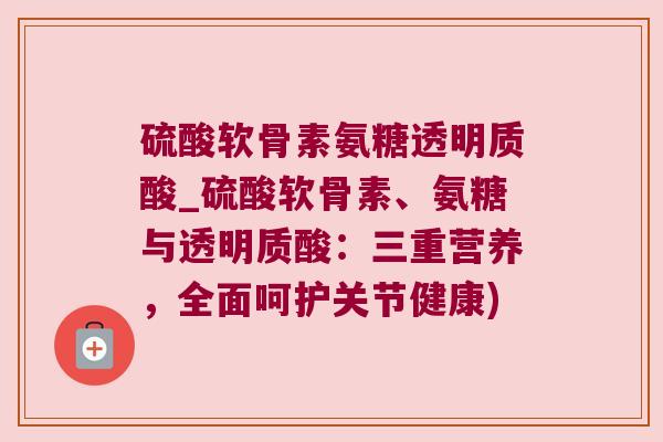 硫酸软骨素氨糖透明质酸_硫酸软骨素、氨糖与透明质酸:三重营养,全面呵护关节健康) 硫酸软骨素氨糖透明质酸_硫酸软骨素、氨糖与透明质酸:三重营养,全面呵护关节健康)