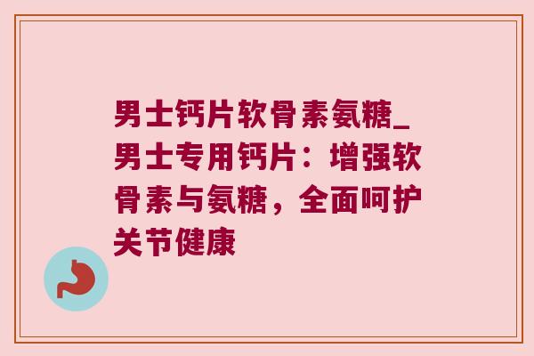 男士钙片软骨素氨糖_男士专用钙片：增强软骨素与氨糖，全面呵护关节健康