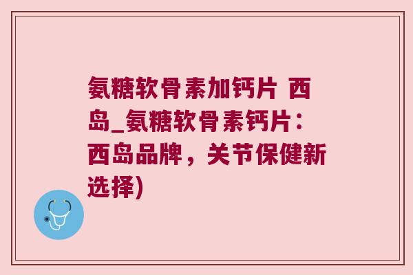 氨糖软骨素加钙片 西岛_氨糖软骨素钙片:西岛品牌,关节保健新选择) 氨糖软骨素加钙片 西岛_氨糖软骨素钙片:西岛品牌,关节保健新选择)