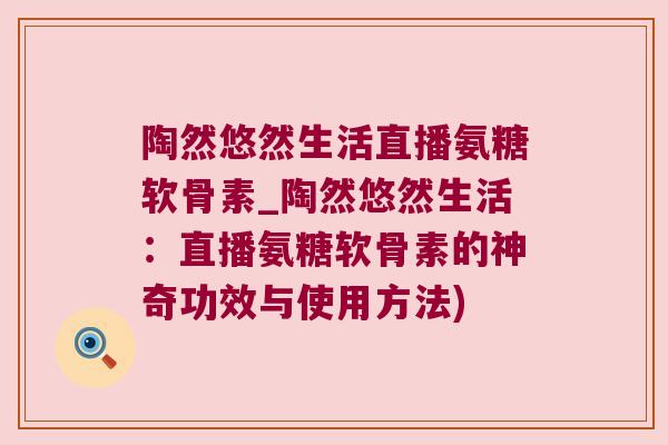 陶然悠然生活直播氨糖软骨素_陶然悠然生活:直播氨糖软骨素的神奇功效与使用方法) 陶然悠然生活直播氨糖软骨素_陶然悠然生活:直播氨糖软骨素的神奇功效与使用方法)
