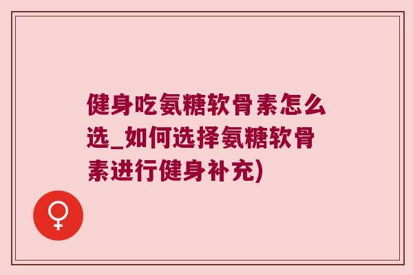 健身吃氨糖软骨素怎么选_如何选择氨糖软骨素进行健身补充) 健身吃氨糖软骨素怎么选_如何选择氨糖软骨素进行健身补充)