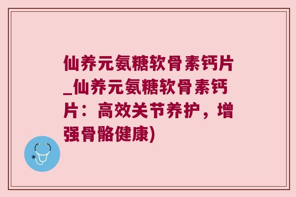 仙养元氨糖软骨素钙片_仙养元氨糖软骨素钙片:高效关节养护,增强骨骼健康) 仙养元氨糖软骨素钙片_仙养元氨糖软骨素钙片:高效关节养护,增强骨骼健康)