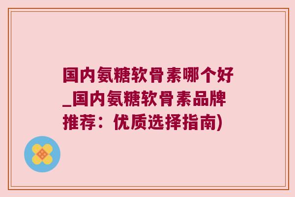 国内氨糖软骨素哪个好_国内氨糖软骨素品牌推荐:优质选择指南) 国内氨糖软骨素哪个好_国内氨糖软骨素品牌推荐:优质选择指南)