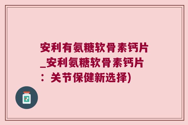 安利有氨糖软骨素钙片_安利氨糖软骨素钙片：关节保健新选择)