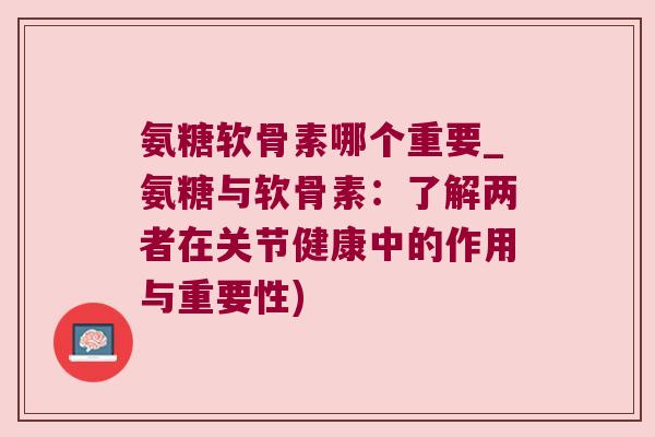 氨糖软骨素哪个重要_氨糖与软骨素:了解两者在关节健康中的作用与重要性) 氨糖软骨素哪个重要_氨糖与软骨素:了解两者在关节健康中的作用与重要性)