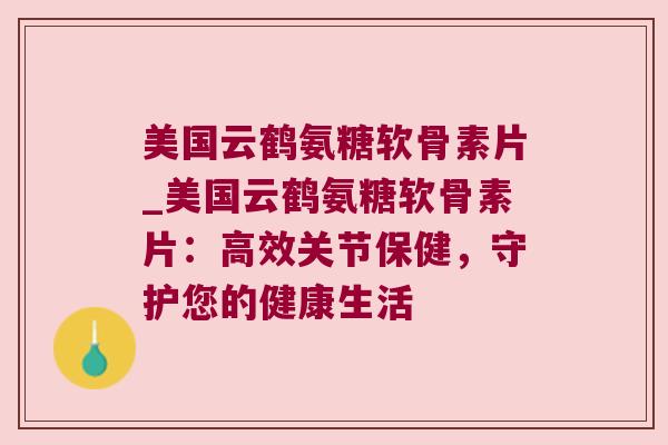 美国云鹤氨糖软骨素片_美国云鹤氨糖软骨素片：高效关节保健，守护您的健康生活