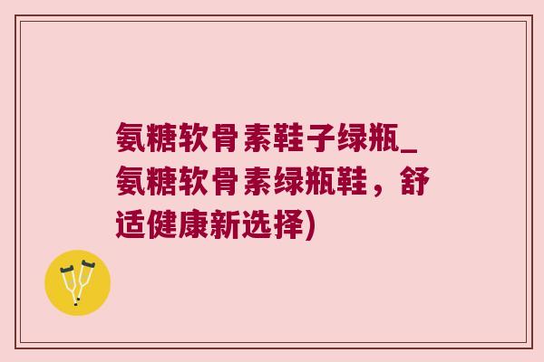 氨糖软骨素鞋子绿瓶_氨糖软骨素绿瓶鞋，舒适健康新选择)