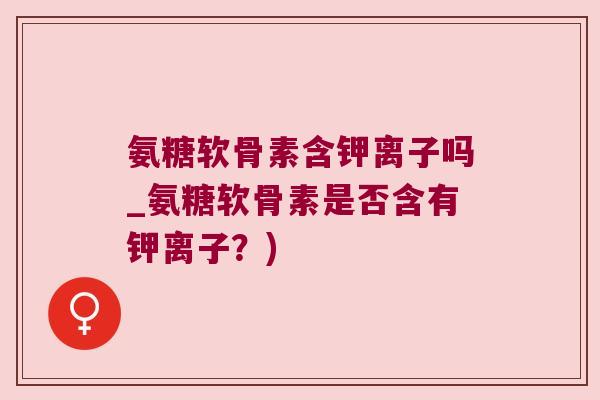 氨糖软骨素含钾离子吗_氨糖软骨素是否含有钾离子?) 氨糖软骨素含钾离子吗_氨糖软骨素是否含有钾离子?)