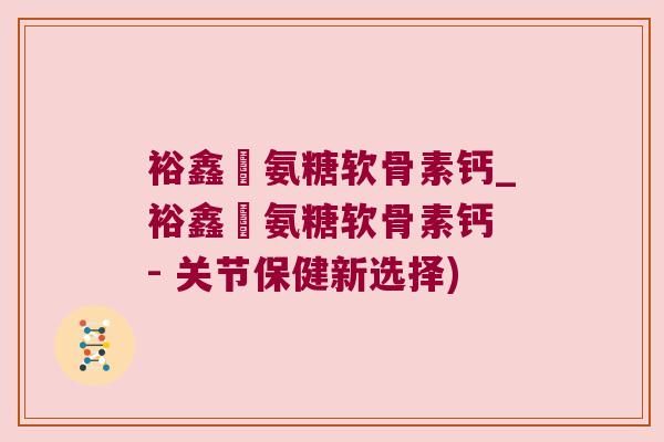 裕鑫昇氨糖软骨素钙_裕鑫昇氨糖软骨素钙 - 关节保健新选择) 裕鑫昇氨糖软骨素钙_裕鑫昇氨糖软骨素钙 - 关节保健新选择)