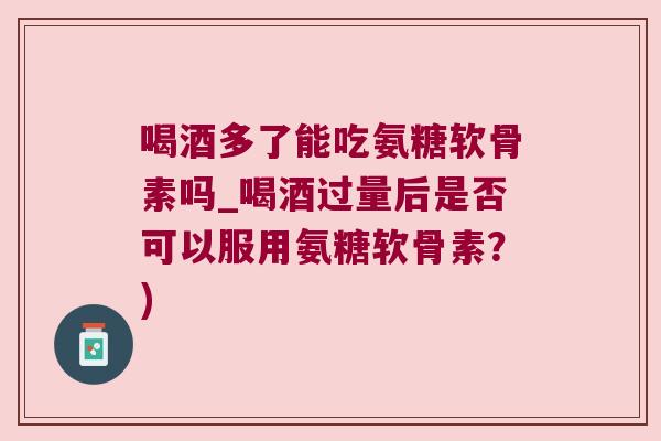 喝酒多了能吃氨糖软骨素吗_喝酒过量后是否可以服用氨糖软骨素?) 喝酒多了能吃氨糖软骨素吗_喝酒过量后是否可以服用氨糖软骨素?)