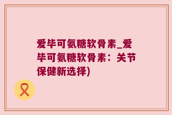 爱毕可氨糖软骨素_爱毕可氨糖软骨素：关节保健新选择)