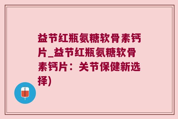 益节红瓶氨糖软骨素钙片_益节红瓶氨糖软骨素钙片:关节保健新选择) 益节红瓶氨糖软骨素钙片_益节红瓶氨糖软骨素钙片:关节保健新选择)