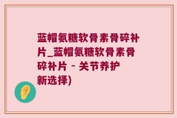蓝帽氨糖软骨素骨碎补片_蓝帽氨糖软骨素骨碎补片 - 关节养护新选择) 蓝帽氨糖软骨素骨碎补片_蓝帽氨糖软骨素骨碎补片 - 关节养护新选择)