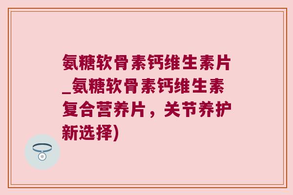 氨糖软骨素钙维生素片_氨糖软骨素钙维生素复合营养片，关节养护新选择)