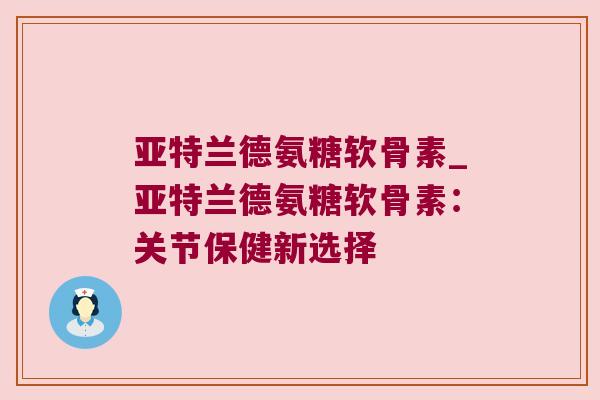 亚特兰德氨糖软骨素_亚特兰德氨糖软骨素:关节保健新选择 亚特兰德氨糖软骨素_亚特兰德氨糖软骨素:关节保健新选择