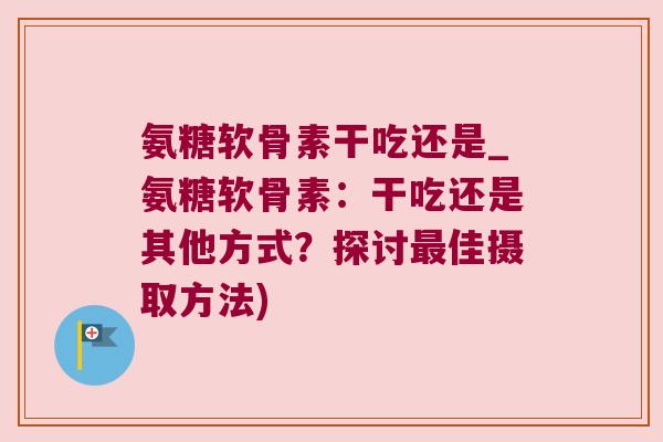 氨糖软骨素干吃还是_氨糖软骨素:干吃还是其他方式?探讨佳摄取方法) 氨糖软骨素干吃还是_氨糖软骨素:干吃还是其他方式?探讨佳摄取方法)